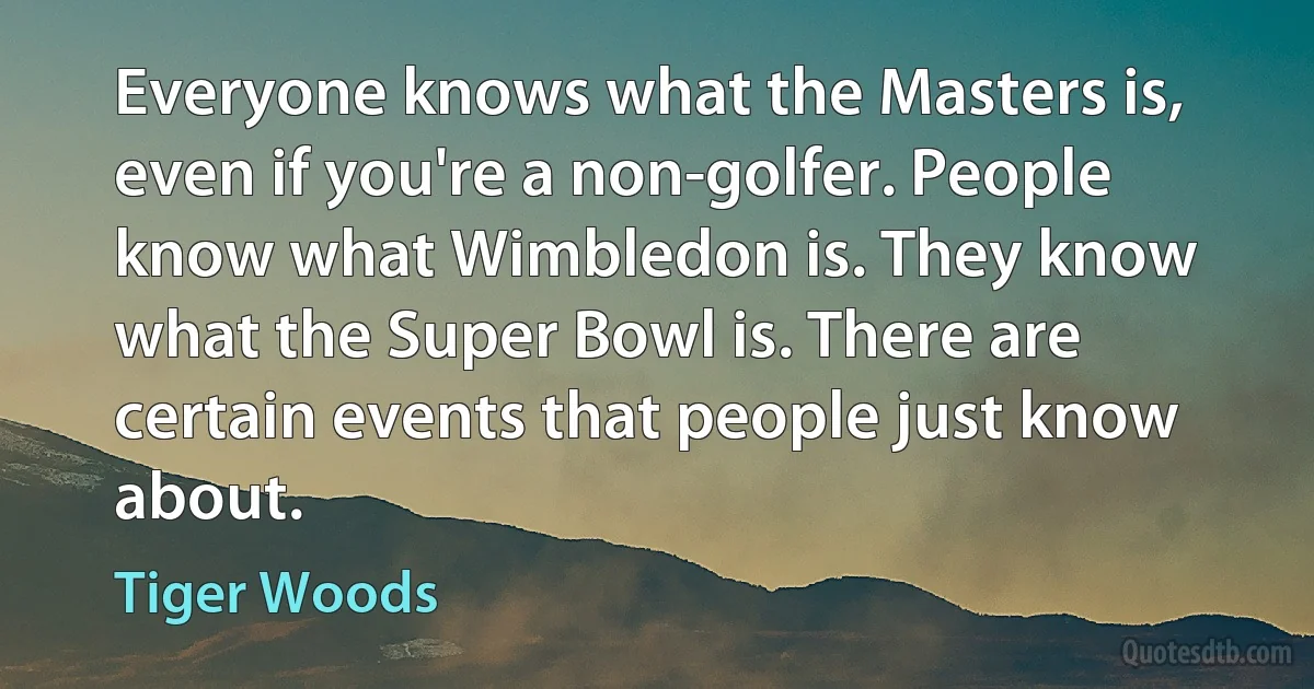 Everyone knows what the Masters is, even if you're a non-golfer. People know what Wimbledon is. They know what the Super Bowl is. There are certain events that people just know about. (Tiger Woods)