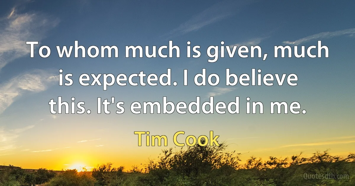 To whom much is given, much is expected. I do believe this. It's embedded in me. (Tim Cook)