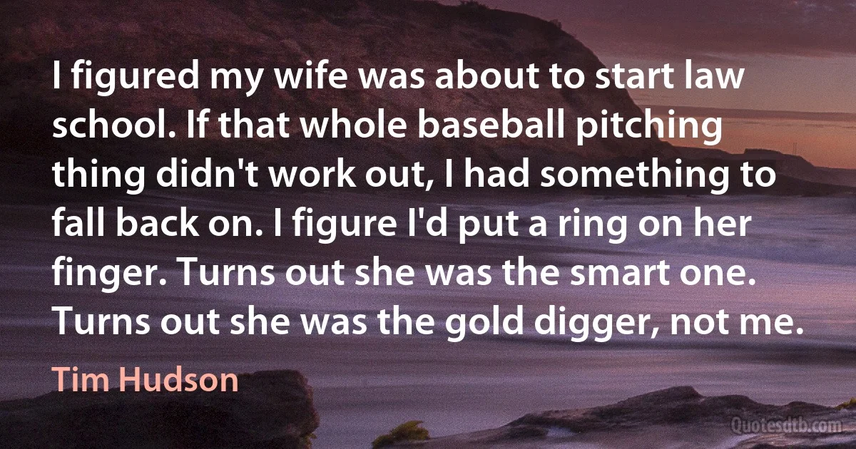 I figured my wife was about to start law school. If that whole baseball pitching thing didn't work out, I had something to fall back on. I figure I'd put a ring on her finger. Turns out she was the smart one. Turns out she was the gold digger, not me. (Tim Hudson)