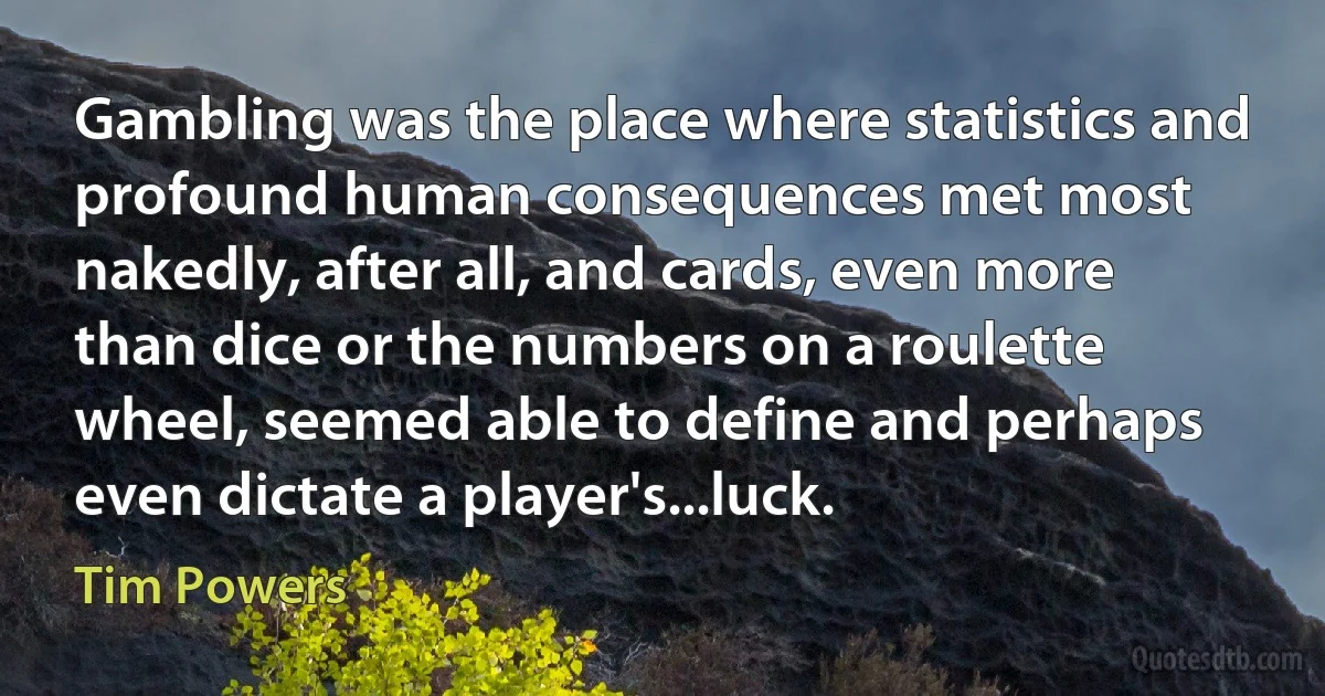 Gambling was the place where statistics and profound human consequences met most nakedly, after all, and cards, even more than dice or the numbers on a roulette wheel, seemed able to define and perhaps even dictate a player's...luck. (Tim Powers)