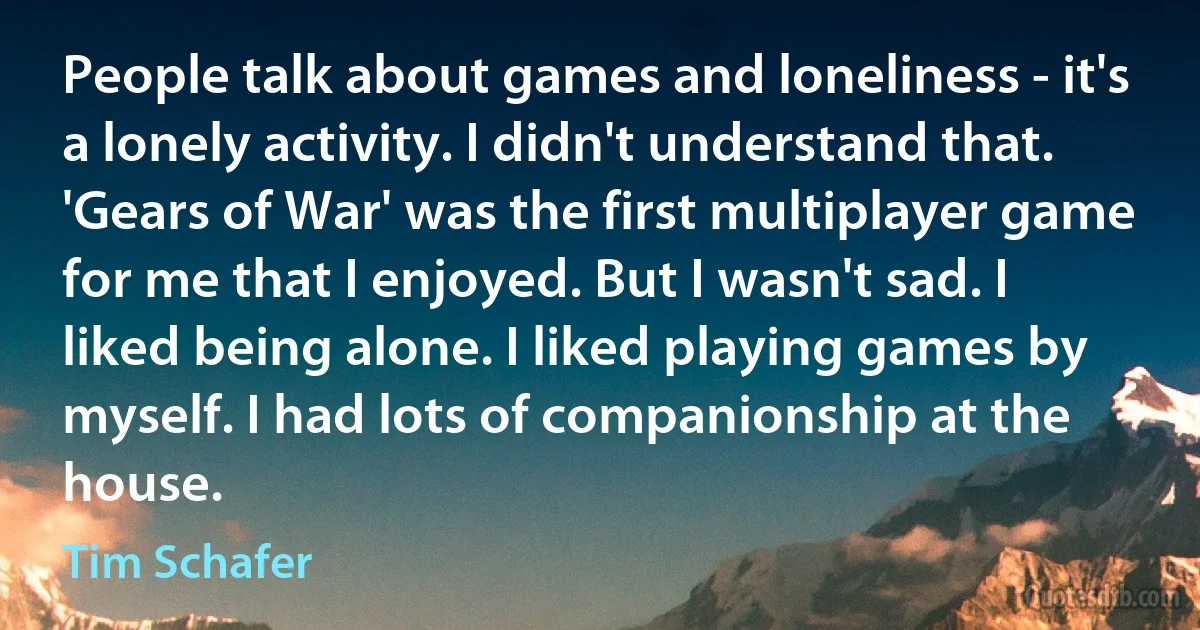 People talk about games and loneliness - it's a lonely activity. I didn't understand that. 'Gears of War' was the first multiplayer game for me that I enjoyed. But I wasn't sad. I liked being alone. I liked playing games by myself. I had lots of companionship at the house. (Tim Schafer)