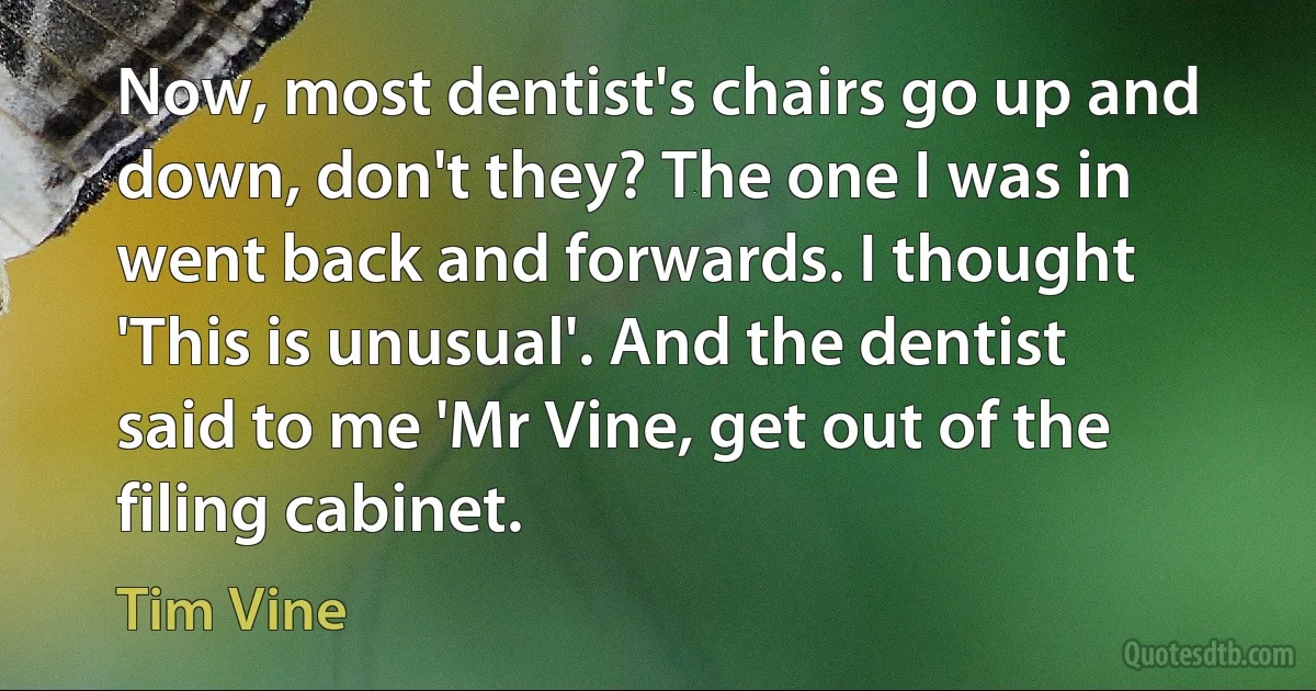 Now, most dentist's chairs go up and down, don't they? The one I was in went back and forwards. I thought 'This is unusual'. And the dentist said to me 'Mr Vine, get out of the filing cabinet. (Tim Vine)