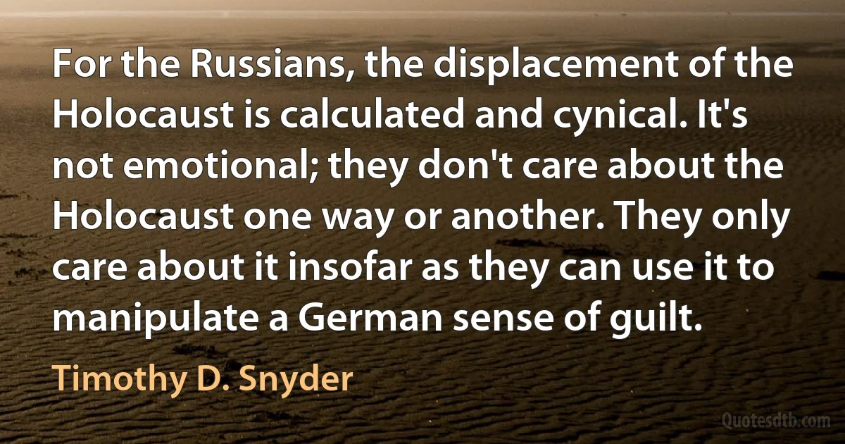 For the Russians, the displacement of the Holocaust is calculated and cynical. It's not emotional; they don't care about the Holocaust one way or another. They only care about it insofar as they can use it to manipulate a German sense of guilt. (Timothy D. Snyder)