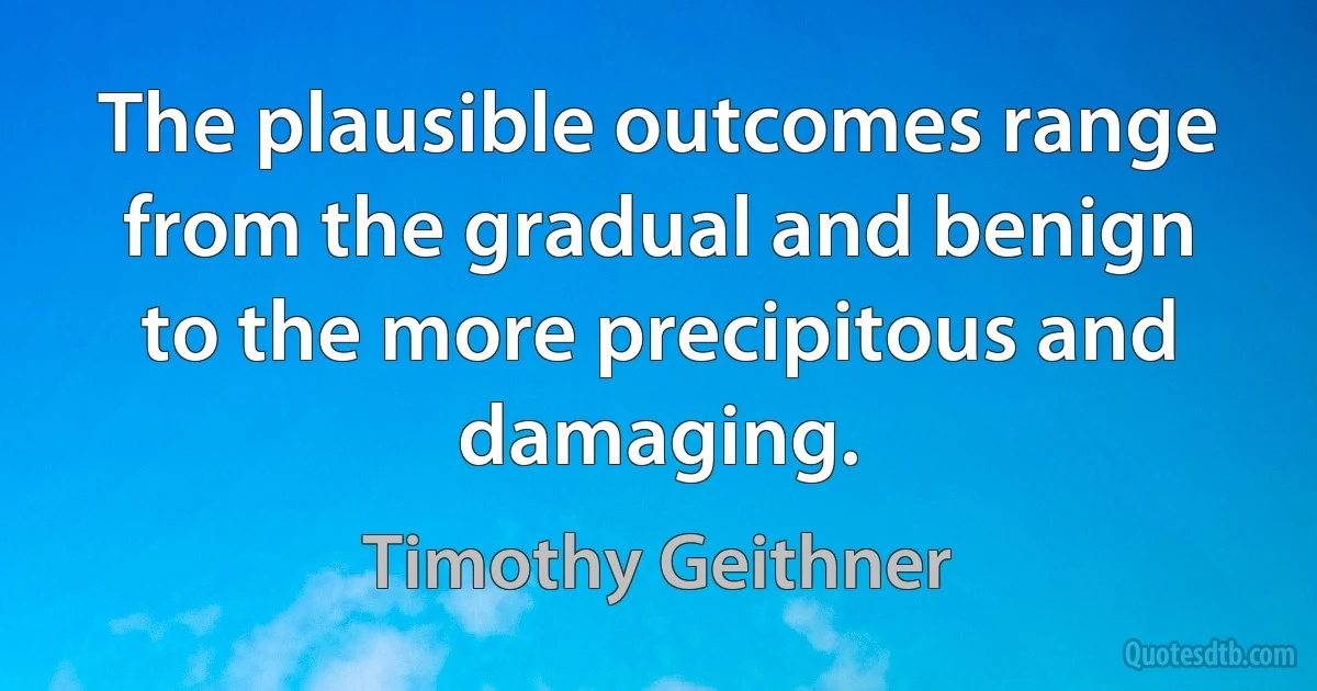 The plausible outcomes range from the gradual and benign to the more precipitous and damaging. (Timothy Geithner)