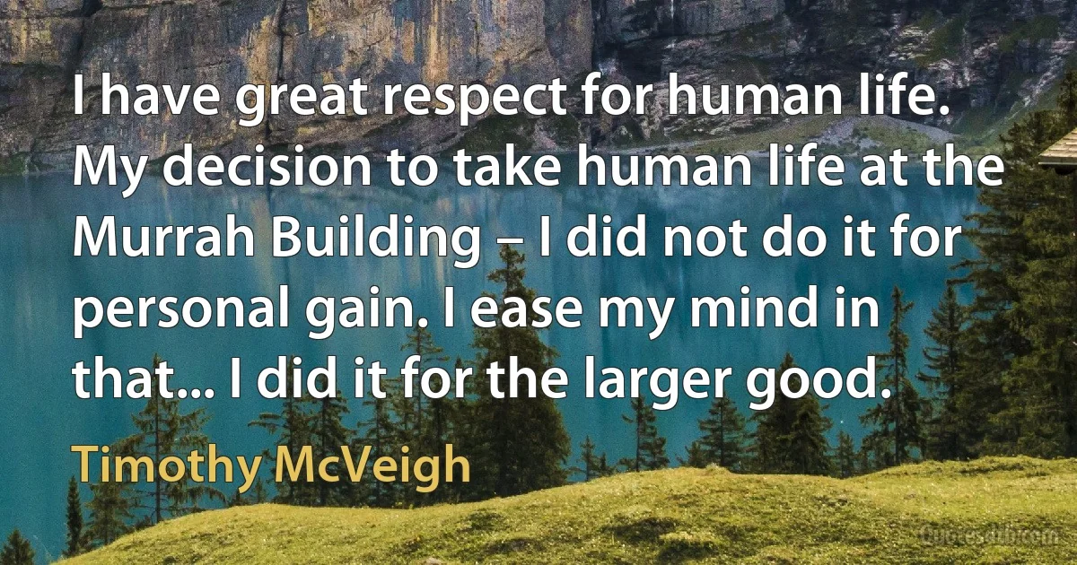 I have great respect for human life. My decision to take human life at the Murrah Building – I did not do it for personal gain. I ease my mind in that... I did it for the larger good. (Timothy McVeigh)