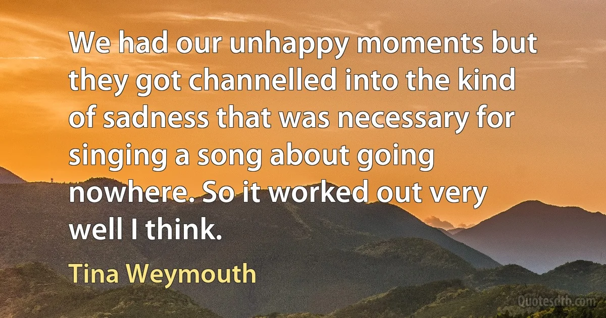 We had our unhappy moments but they got channelled into the kind of sadness that was necessary for singing a song about going nowhere. So it worked out very well I think. (Tina Weymouth)