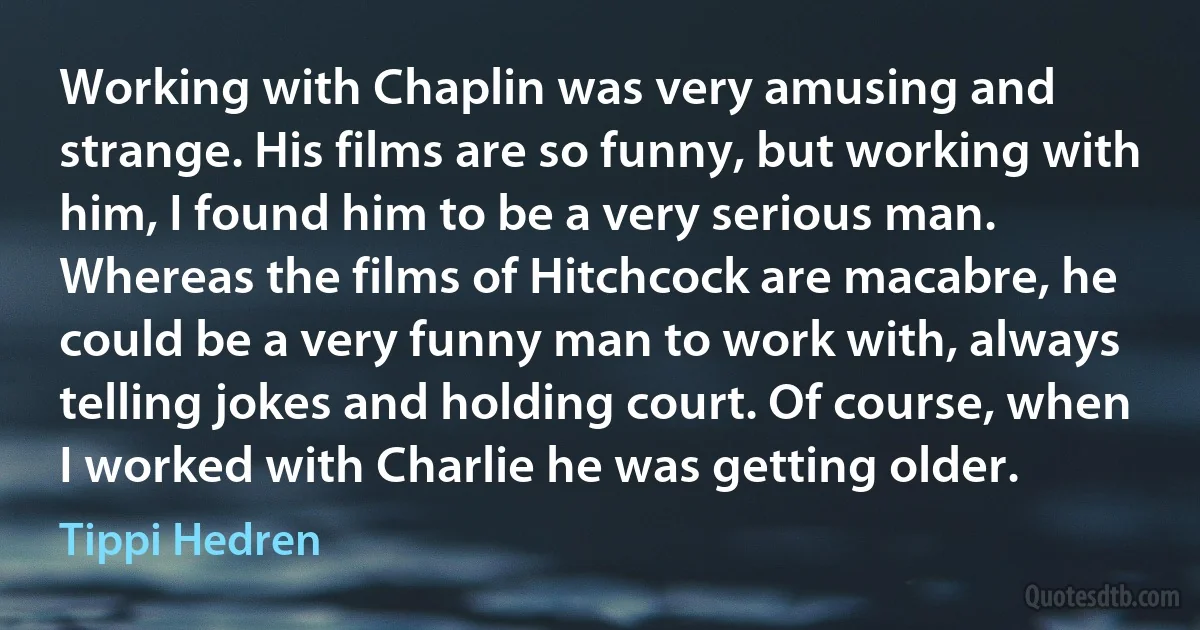 Working with Chaplin was very amusing and strange. His films are so funny, but working with him, I found him to be a very serious man. Whereas the films of Hitchcock are macabre, he could be a very funny man to work with, always telling jokes and holding court. Of course, when I worked with Charlie he was getting older. (Tippi Hedren)