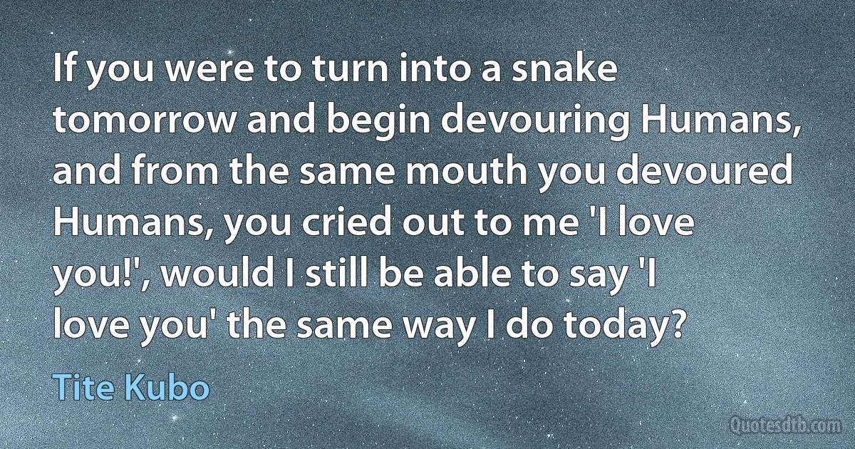 If you were to turn into a snake tomorrow and begin devouring Humans, and from the same mouth you devoured Humans, you cried out to me 'I love you!', would I still be able to say 'I love you' the same way I do today? (Tite Kubo)