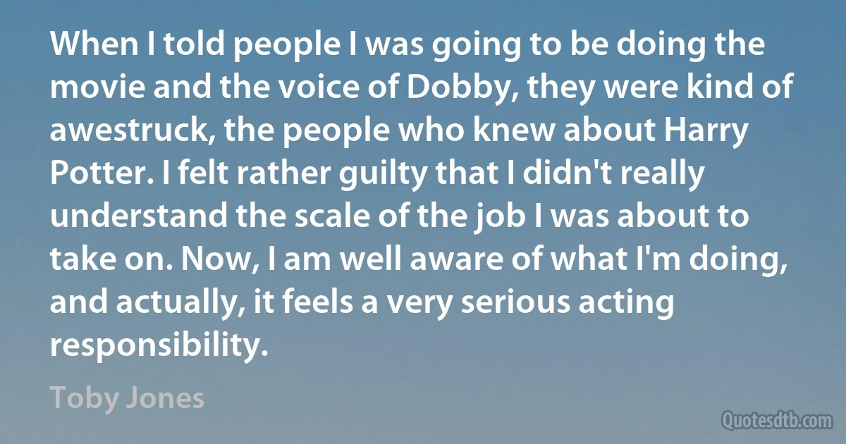 When I told people I was going to be doing the movie and the voice of Dobby, they were kind of awestruck, the people who knew about Harry Potter. I felt rather guilty that I didn't really understand the scale of the job I was about to take on. Now, I am well aware of what I'm doing, and actually, it feels a very serious acting responsibility. (Toby Jones)