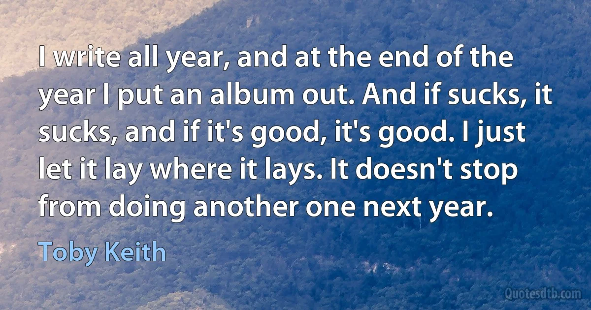 I write all year, and at the end of the year I put an album out. And if sucks, it sucks, and if it's good, it's good. I just let it lay where it lays. It doesn't stop from doing another one next year. (Toby Keith)