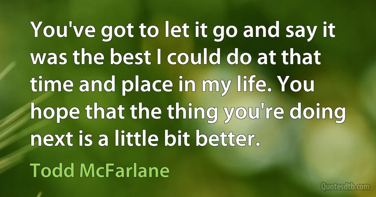 You've got to let it go and say it was the best I could do at that time and place in my life. You hope that the thing you're doing next is a little bit better. (Todd McFarlane)