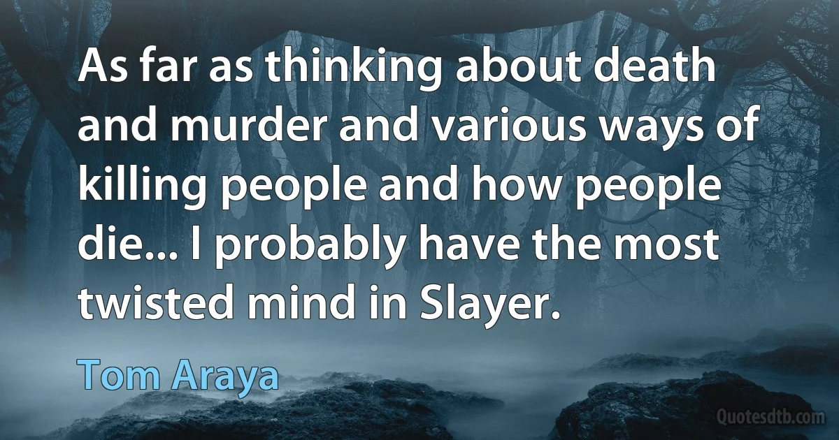 As far as thinking about death and murder and various ways of killing people and how people die... I probably have the most twisted mind in Slayer. (Tom Araya)