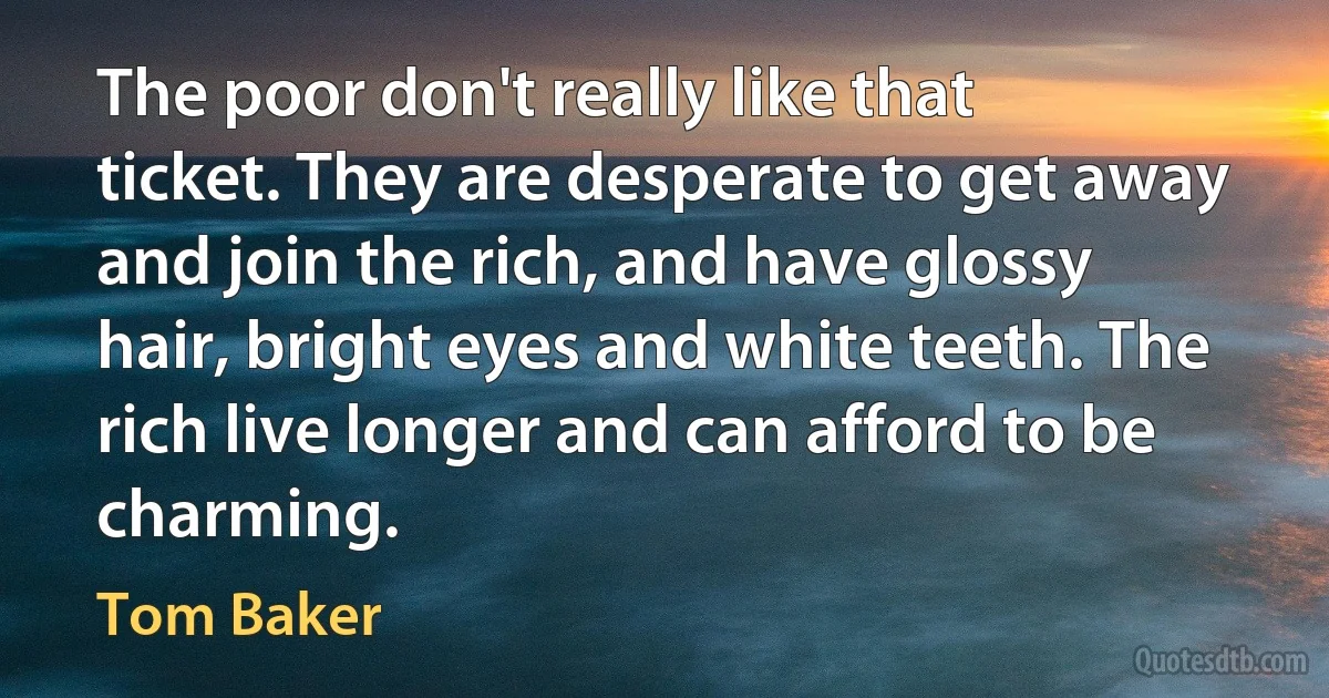 The poor don't really like that ticket. They are desperate to get away and join the rich, and have glossy hair, bright eyes and white teeth. The rich live longer and can afford to be charming. (Tom Baker)