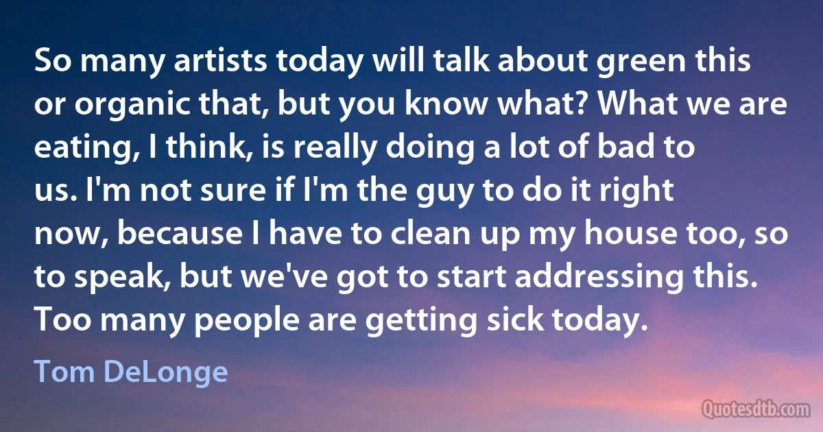 So many artists today will talk about green this or organic that, but you know what? What we are eating, I think, is really doing a lot of bad to us. I'm not sure if I'm the guy to do it right now, because I have to clean up my house too, so to speak, but we've got to start addressing this. Too many people are getting sick today. (Tom DeLonge)