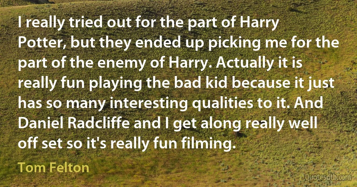 I really tried out for the part of Harry Potter, but they ended up picking me for the part of the enemy of Harry. Actually it is really fun playing the bad kid because it just has so many interesting qualities to it. And Daniel Radcliffe and I get along really well off set so it's really fun filming. (Tom Felton)