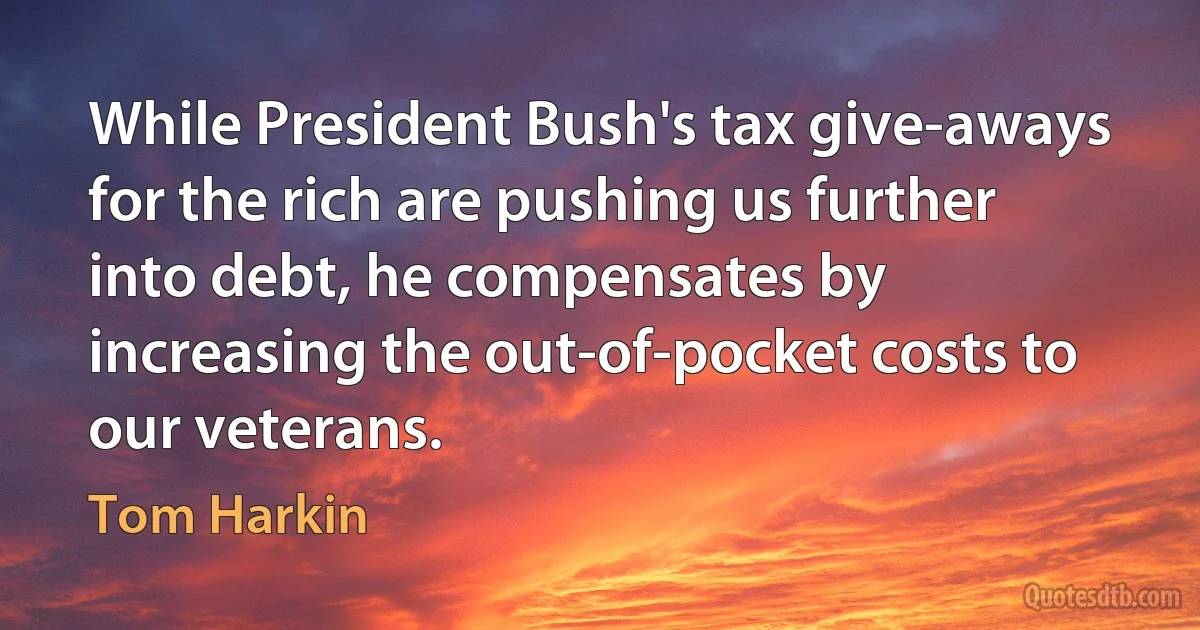 While President Bush's tax give-aways for the rich are pushing us further into debt, he compensates by increasing the out-of-pocket costs to our veterans. (Tom Harkin)