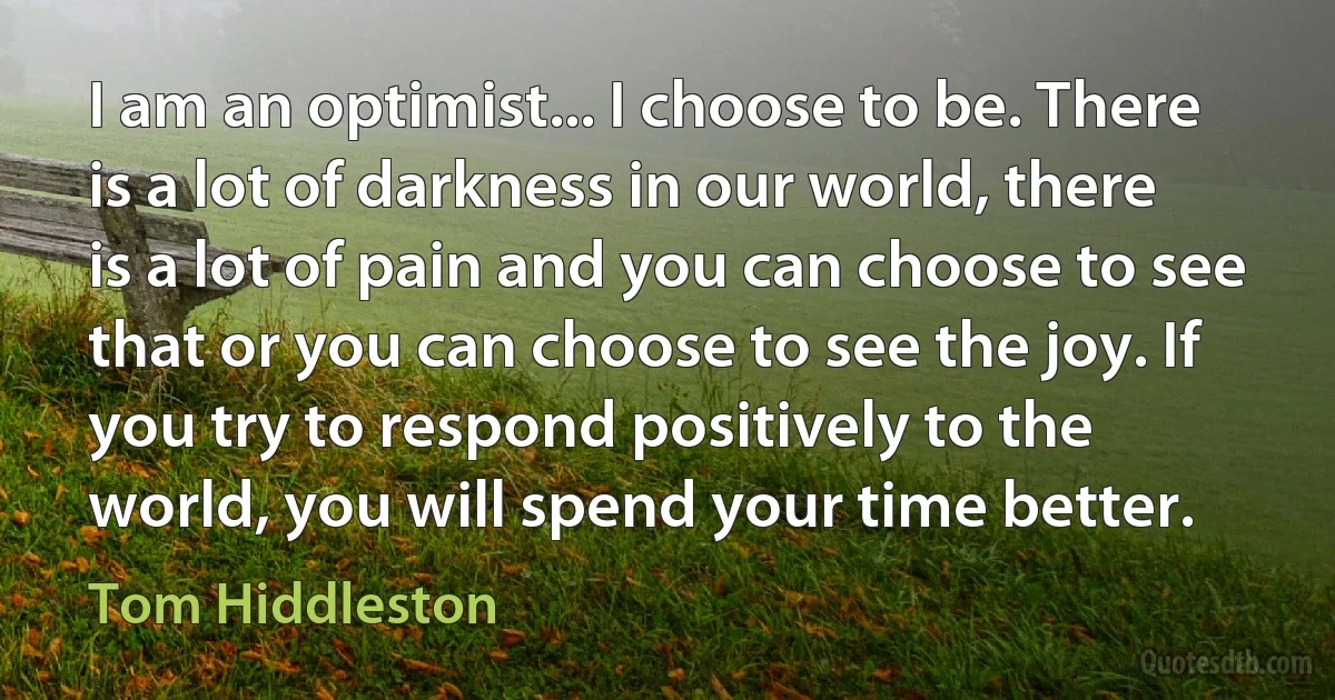 I am an optimist... I choose to be. There is a lot of darkness in our world, there is a lot of pain and you can choose to see that or you can choose to see the joy. If you try to respond positively to the world, you will spend your time better. (Tom Hiddleston)