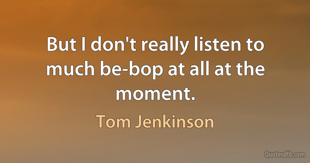 But I don't really listen to much be-bop at all at the moment. (Tom Jenkinson)