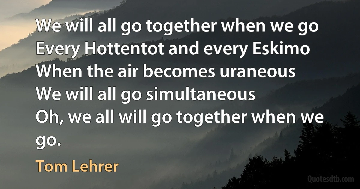 We will all go together when we go
Every Hottentot and every Eskimo
When the air becomes uraneous
We will all go simultaneous
Oh, we all will go together when we go. (Tom Lehrer)