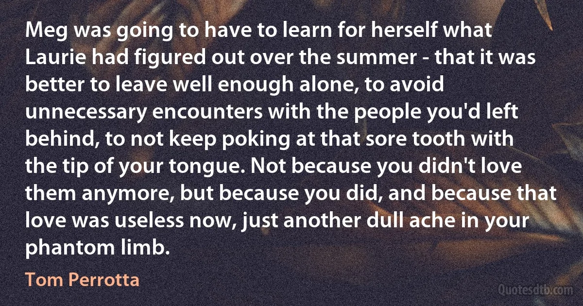 Meg was going to have to learn for herself what Laurie had figured out over the summer - that it was better to leave well enough alone, to avoid unnecessary encounters with the people you'd left behind, to not keep poking at that sore tooth with the tip of your tongue. Not because you didn't love them anymore, but because you did, and because that love was useless now, just another dull ache in your phantom limb. (Tom Perrotta)