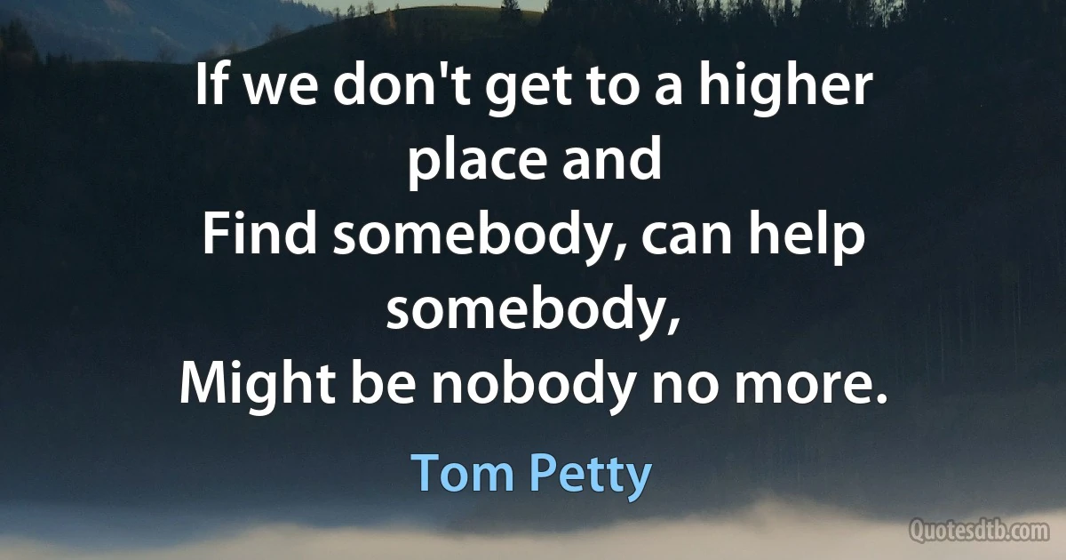 If we don't get to a higher place and
Find somebody, can help somebody,
Might be nobody no more. (Tom Petty)