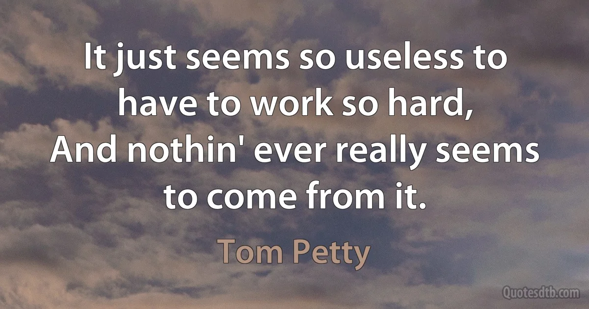 It just seems so useless to have to work so hard,
And nothin' ever really seems to come from it. (Tom Petty)