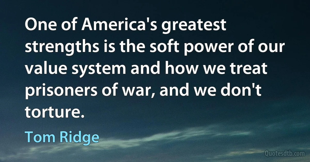 One of America's greatest strengths is the soft power of our value system and how we treat prisoners of war, and we don't torture. (Tom Ridge)