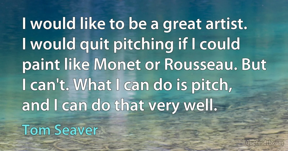 I would like to be a great artist. I would quit pitching if I could paint like Monet or Rousseau. But I can't. What I can do is pitch, and I can do that very well. (Tom Seaver)