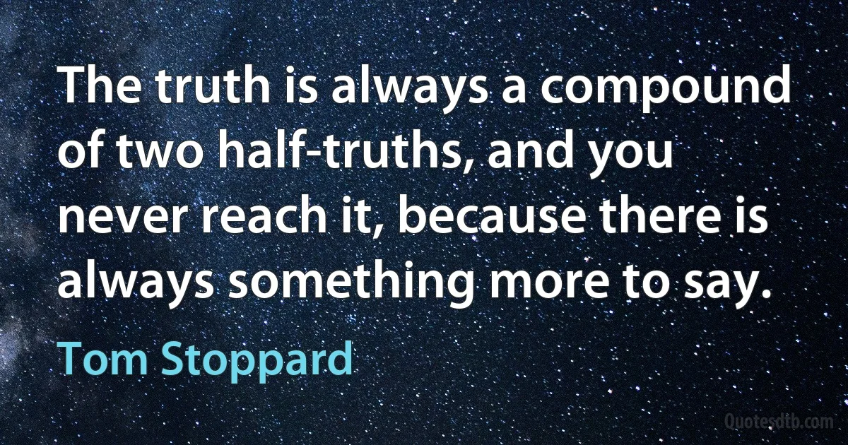 The truth is always a compound of two half-truths, and you never reach it, because there is always something more to say. (Tom Stoppard)