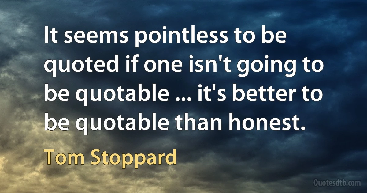 It seems pointless to be quoted if one isn't going to be quotable ... it's better to be quotable than honest. (Tom Stoppard)