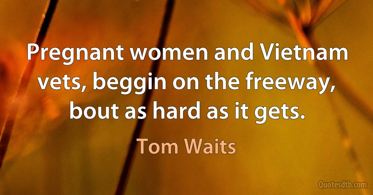 Pregnant women and Vietnam vets, beggin on the freeway, bout as hard as it gets. (Tom Waits)