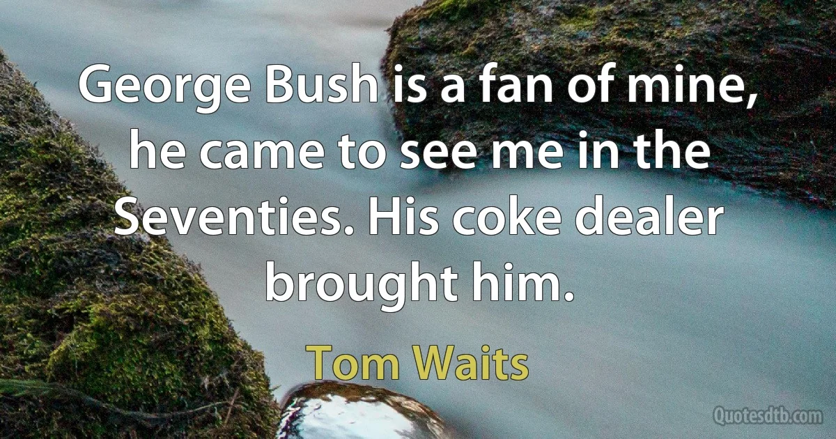 George Bush is a fan of mine, he came to see me in the Seventies. His coke dealer brought him. (Tom Waits)