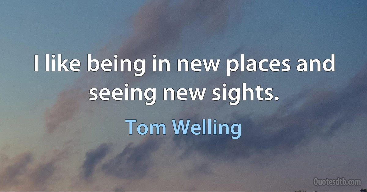 I like being in new places and seeing new sights. (Tom Welling)