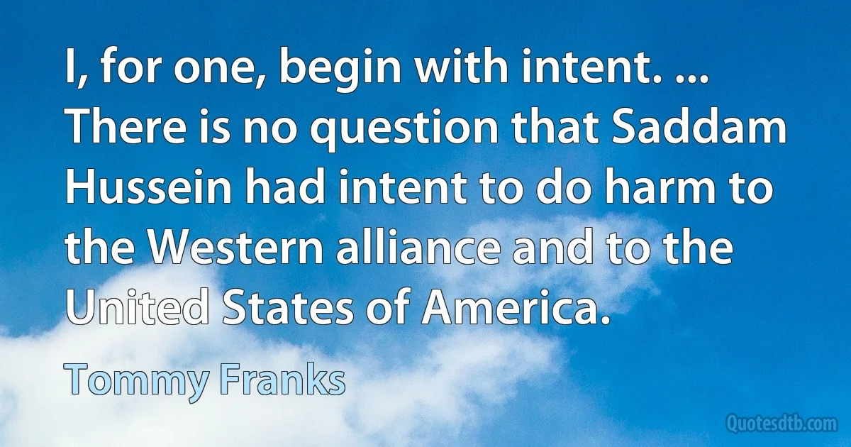 I, for one, begin with intent. ... There is no question that Saddam Hussein had intent to do harm to the Western alliance and to the United States of America. (Tommy Franks)