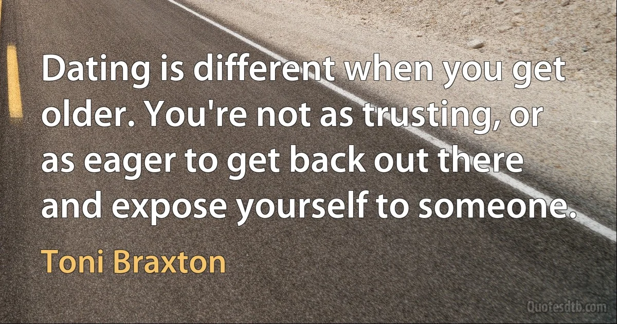 Dating is different when you get older. You're not as trusting, or as eager to get back out there and expose yourself to someone. (Toni Braxton)