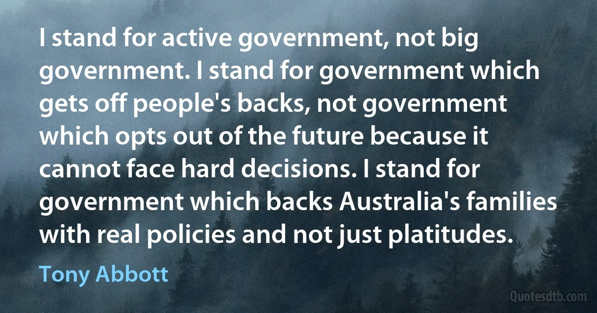 I stand for active government, not big government. I stand for government which gets off people's backs, not government which opts out of the future because it cannot face hard decisions. I stand for government which backs Australia's families with real policies and not just platitudes. (Tony Abbott)