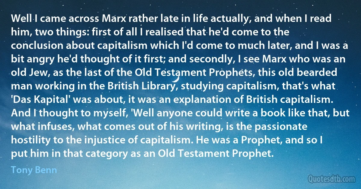 Well I came across Marx rather late in life actually, and when I read him, two things: first of all I realised that he'd come to the conclusion about capitalism which I'd come to much later, and I was a bit angry he'd thought of it first; and secondly, I see Marx who was an old Jew, as the last of the Old Testament Prophets, this old bearded man working in the British Library, studying capitalism, that's what 'Das Kapital' was about, it was an explanation of British capitalism. And I thought to myself, 'Well anyone could write a book like that, but what infuses, what comes out of his writing, is the passionate hostility to the injustice of capitalism. He was a Prophet, and so I put him in that category as an Old Testament Prophet. (Tony Benn)