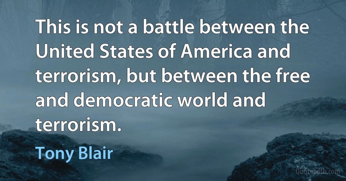 This is not a battle between the United States of America and terrorism, but between the free and democratic world and terrorism. (Tony Blair)