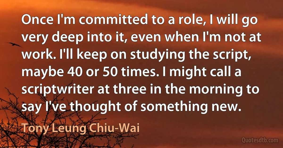 Once I'm committed to a role, I will go very deep into it, even when I'm not at work. I'll keep on studying the script, maybe 40 or 50 times. I might call a scriptwriter at three in the morning to say I've thought of something new. (Tony Leung Chiu-Wai)