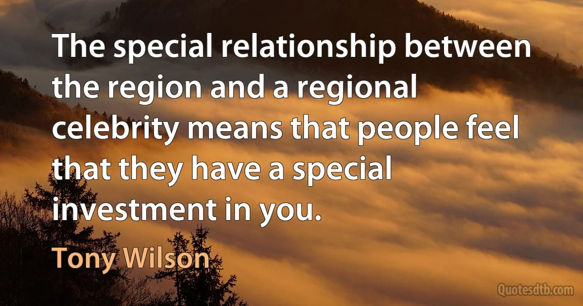 The special relationship between the region and a regional celebrity means that people feel that they have a special investment in you. (Tony Wilson)