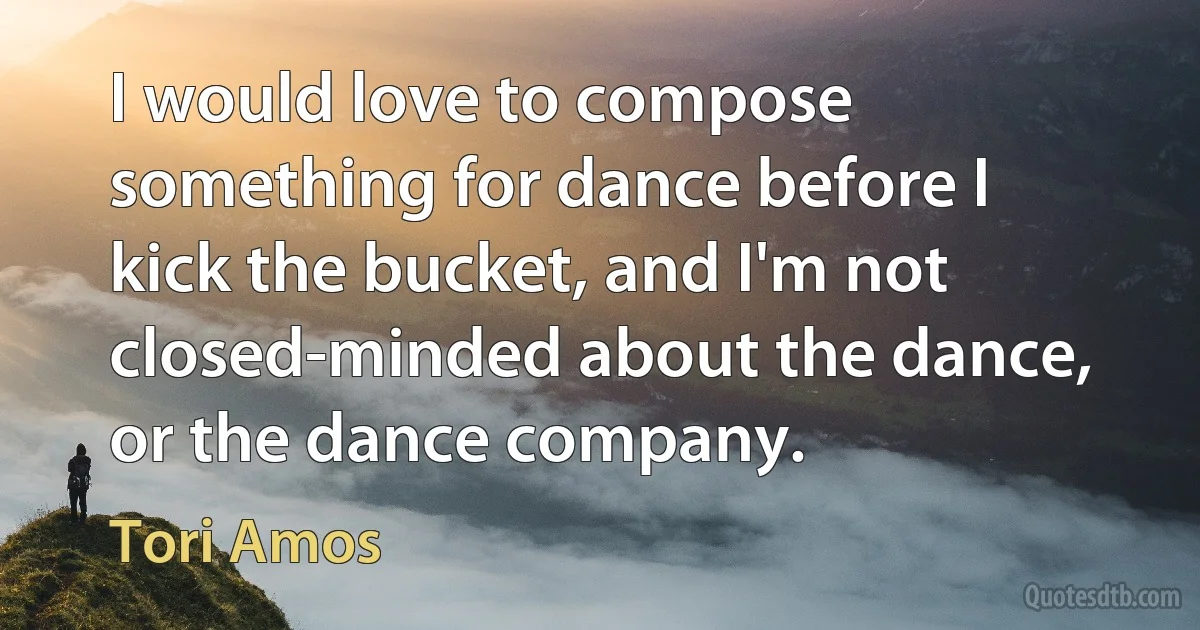 I would love to compose something for dance before I kick the bucket, and I'm not closed-minded about the dance, or the dance company. (Tori Amos)