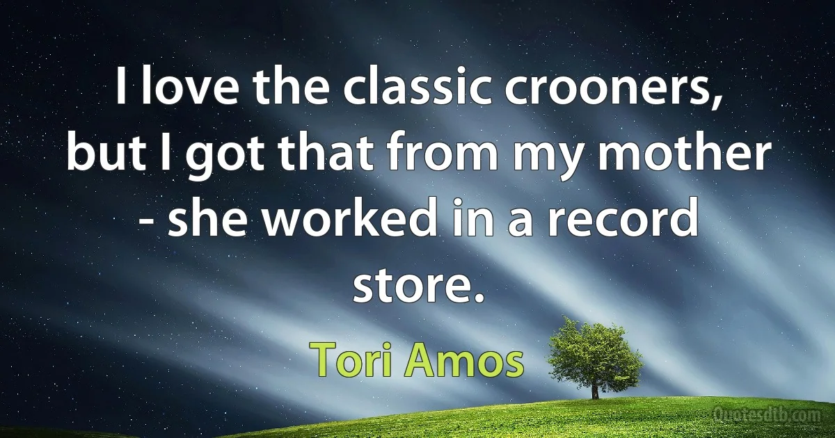 I love the classic crooners, but I got that from my mother - she worked in a record store. (Tori Amos)