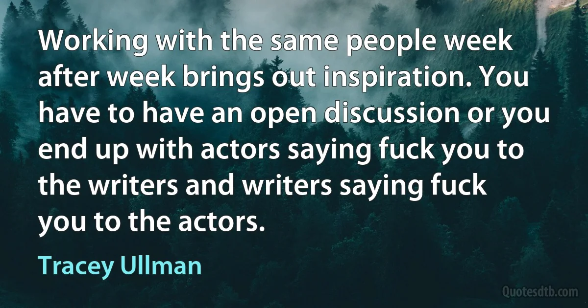 Working with the same people week after week brings out inspiration. You have to have an open discussion or you end up with actors saying fuck you to the writers and writers saying fuck you to the actors. (Tracey Ullman)