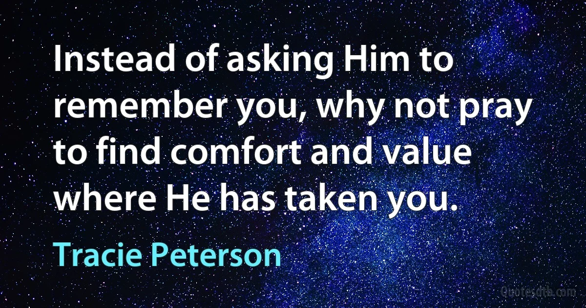 Instead of asking Him to remember you, why not pray to find comfort and value where He has taken you. (Tracie Peterson)