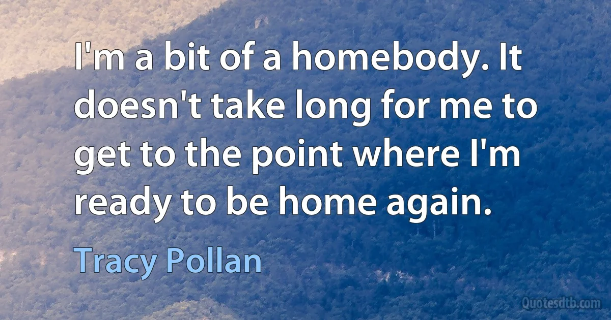 I'm a bit of a homebody. It doesn't take long for me to get to the point where I'm ready to be home again. (Tracy Pollan)