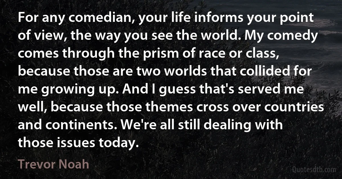 For any comedian, your life informs your point of view, the way you see the world. My comedy comes through the prism of race or class, because those are two worlds that collided for me growing up. And I guess that's served me well, because those themes cross over countries and continents. We're all still dealing with those issues today. (Trevor Noah)