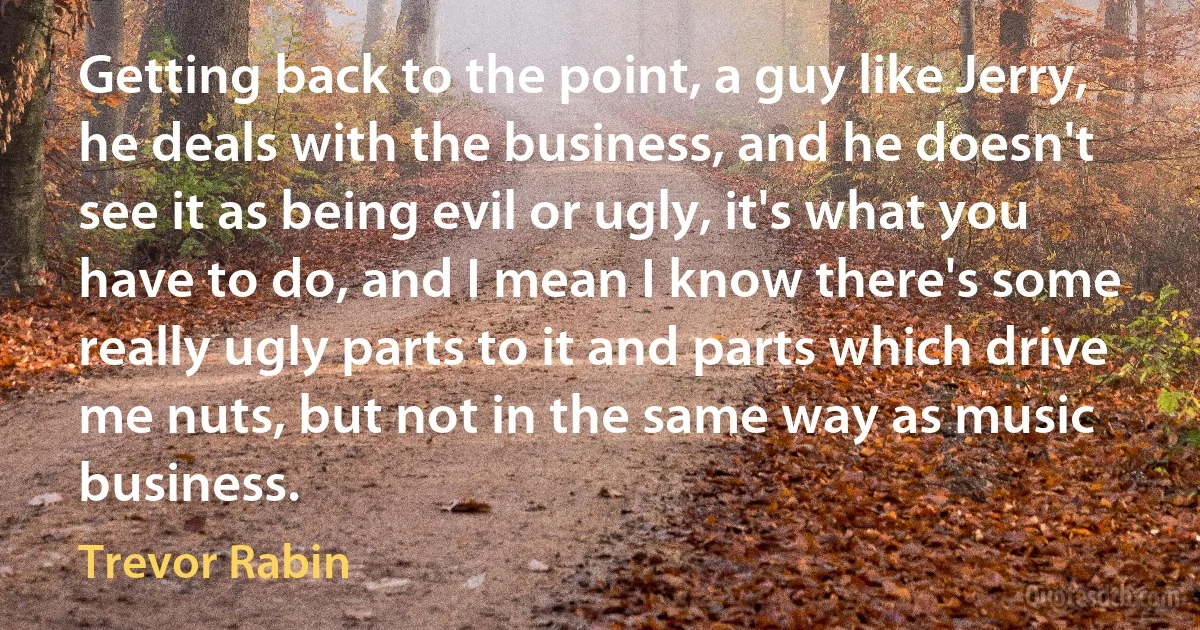 Getting back to the point, a guy like Jerry, he deals with the business, and he doesn't see it as being evil or ugly, it's what you have to do, and I mean I know there's some really ugly parts to it and parts which drive me nuts, but not in the same way as music business. (Trevor Rabin)