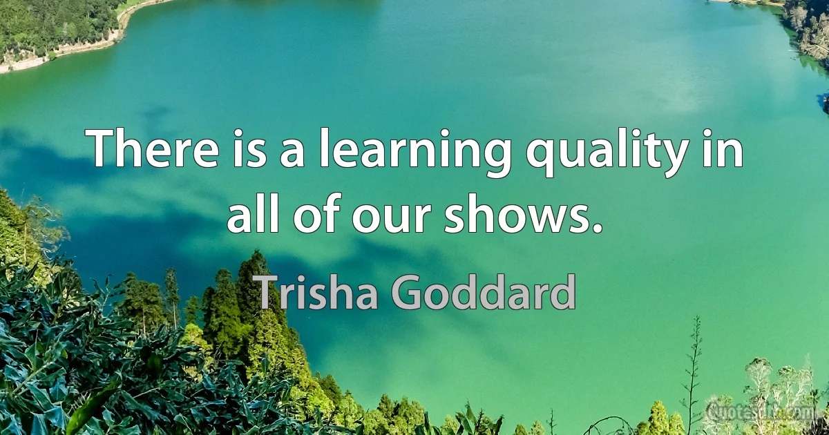 There is a learning quality in all of our shows. (Trisha Goddard)