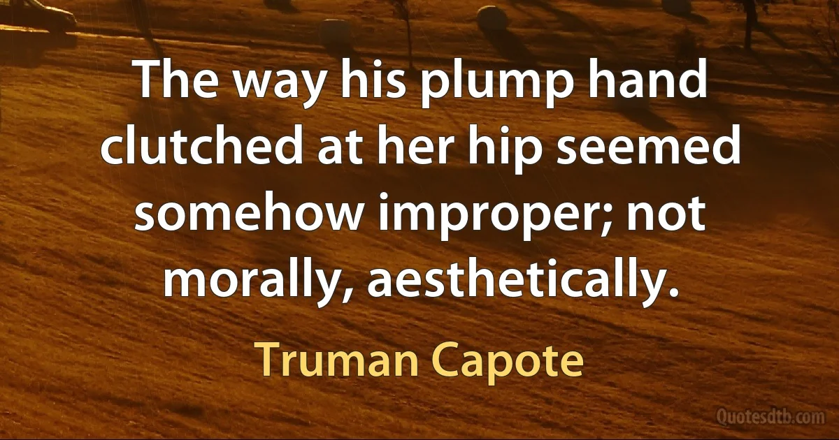 The way his plump hand clutched at her hip seemed somehow improper; not morally, aesthetically. (Truman Capote)