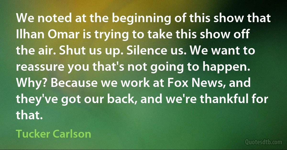 We noted at the beginning of this show that Ilhan Omar is trying to take this show off the air. Shut us up. Silence us. We want to reassure you that's not going to happen. Why? Because we work at Fox News, and they've got our back, and we're thankful for that. (Tucker Carlson)